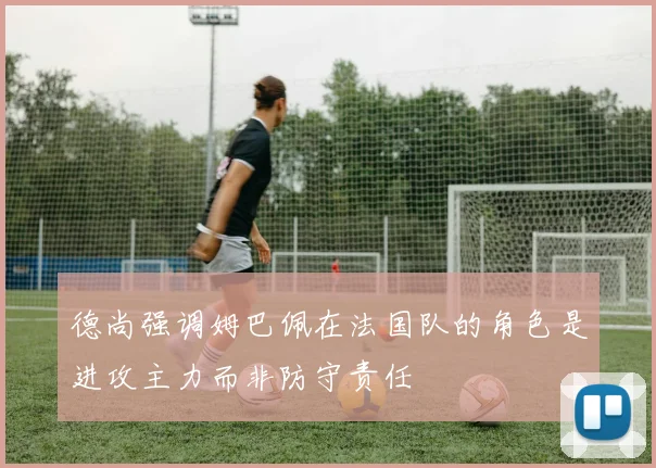 德尚强调姆巴佩在法国队的角色是进攻主力而非防守责任