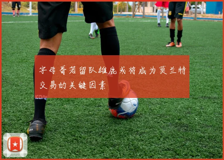 字母哥若留队雄鹿或将成为莫兰特交易的关键因素