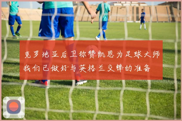 克罗地亚后卫称赞凯恩为足球大师我们已做好与英格兰交锋的准备