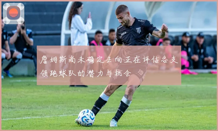 詹姆斯尚未确定去向正在评估各支领跑球队的潜力与机会