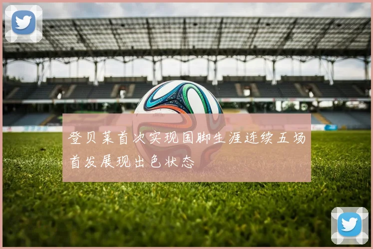 登贝莱首次实现国脚生涯连续五场首发展现出色状态