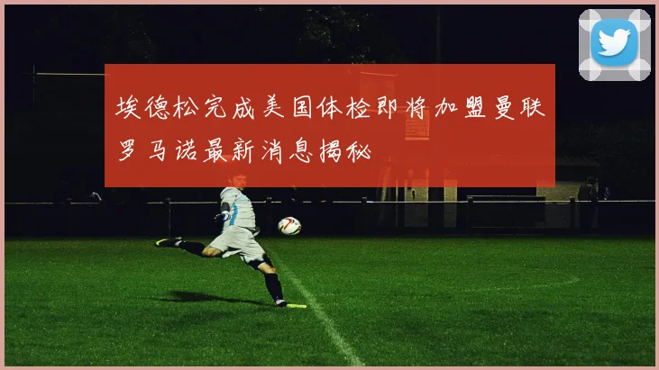 埃德松完成美国体检即将加盟曼联罗马诺最新消息揭秘