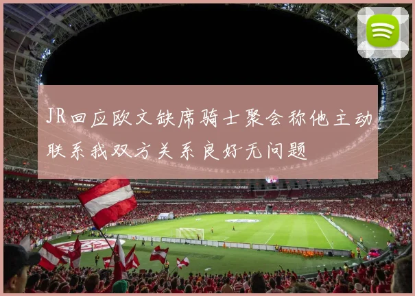 JR回应欧文缺席骑士聚会称他主动联系我双方关系良好无问题