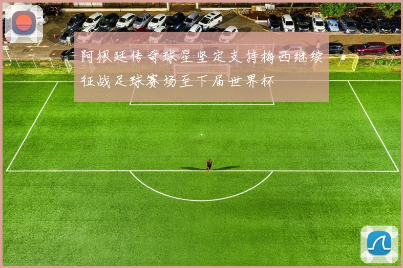 阿根廷传奇球星坚定支持梅西继续征战足球赛场至下届世界杯