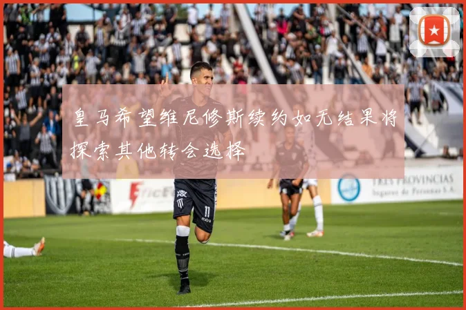 皇马希望维尼修斯续约如无结果将探索其他转会选择