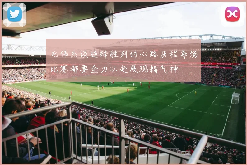 毛伟杰谈逆转胜利的心路历程每场比赛都要全力以赴展现精气神