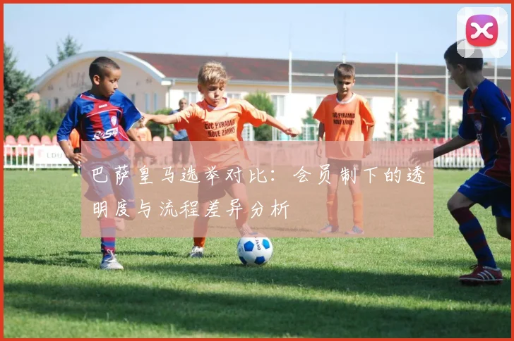 巴萨皇马选举对比：会员制下的透明度与流程差异分析