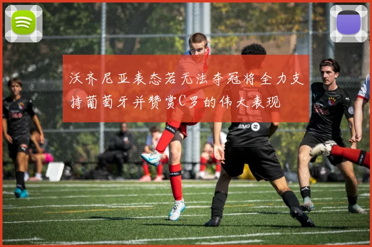沃齐尼亚表态若无法夺冠将全力支持葡萄牙并赞赏C罗的伟大表现