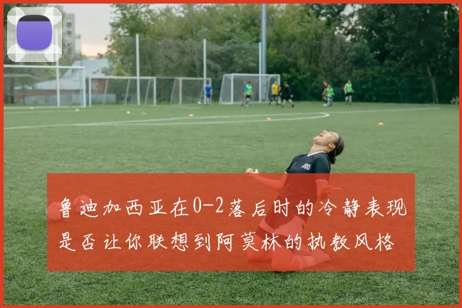 鲁迪加西亚在0-2落后时的冷静表现是否让你联想到阿莫林的执教风格