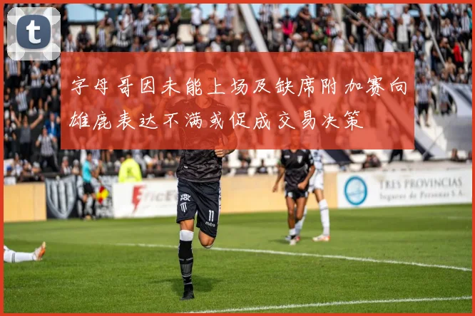 字母哥因未能上场及缺席附加赛向雄鹿表达不满或促成交易决策